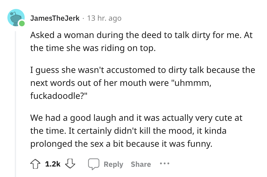 angle - JamesThe Jerk 13 hr. ago Asked a woman during the deed to talk dirty for me. At the time she was riding on top. I guess she wasn't accustomed to dirty talk because the next words out of her mouth were